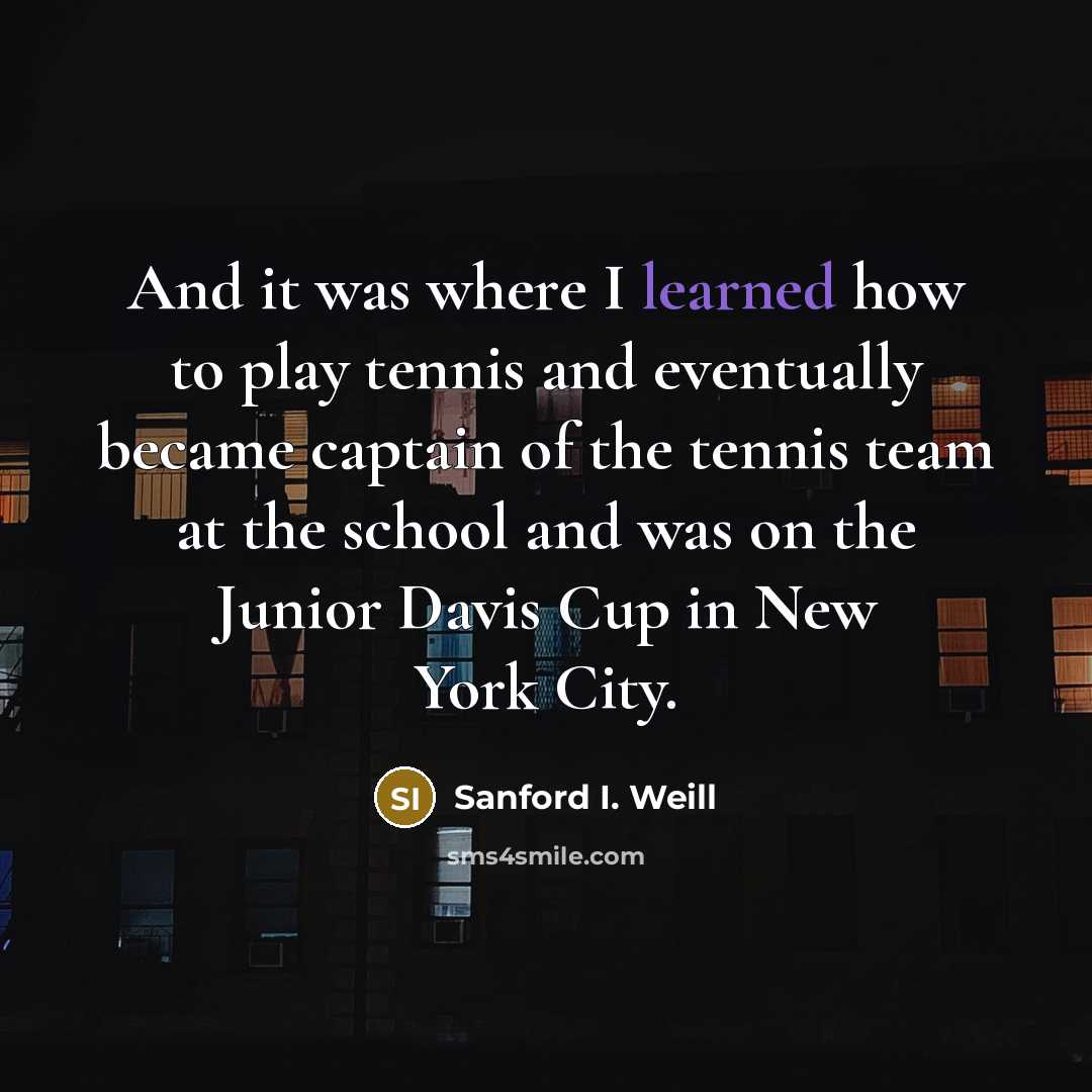 “And it was where I learned how to play tennis and eventually became captain of the tennis team at the school and was on the Junior Davis Cup in New York City.” quote by Sanford I. Weill