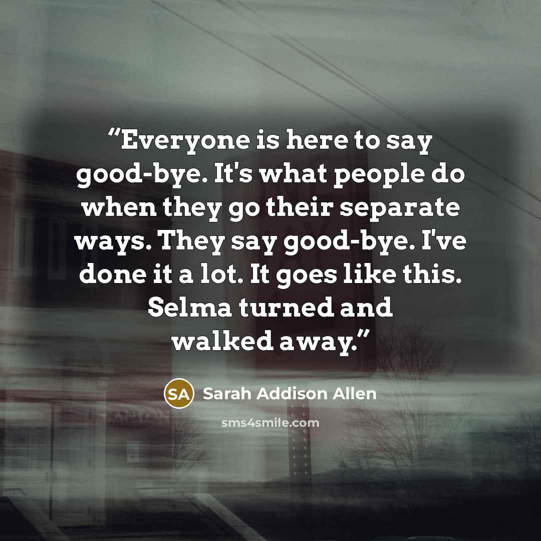 “Everyone is here to say good-bye. It's what people do when they go their separate ways. They say good-bye. I've done it a lot. It goes like this. Selma turned and walked away.” quote by Sarah Addison Allen