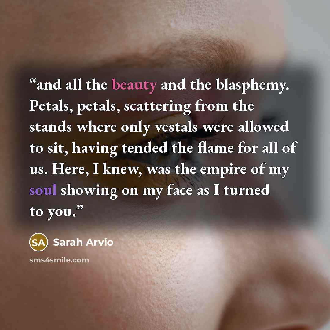 “and all the beauty and the blasphemy. Petals, petals, scattering from the stands where only vestals were allowed to sit, having tended the flame for all of us. Here, I knew, was the empire of my soul showing on my face as I turned to you.” quote by Sarah Arvio