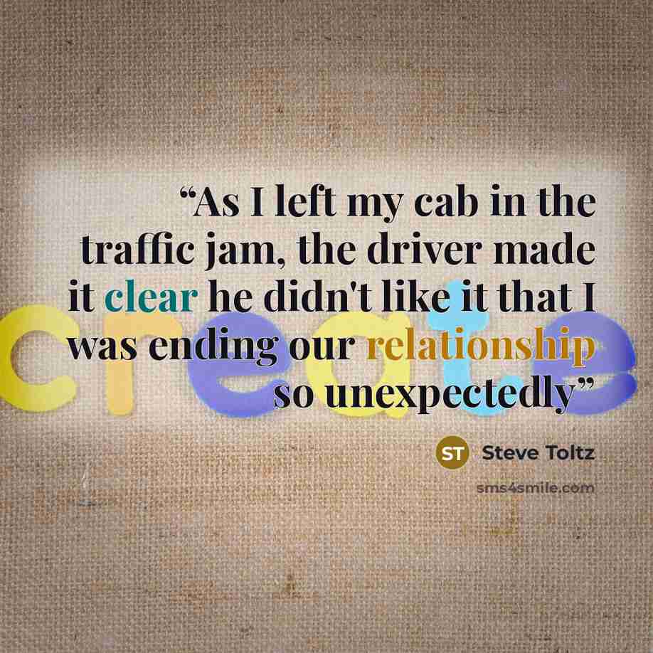 “As I left my cab in the traffic jam, the driver made it clear he didn't like it that I was ending our relationship so unexpectedly” quote by Steve Toltz