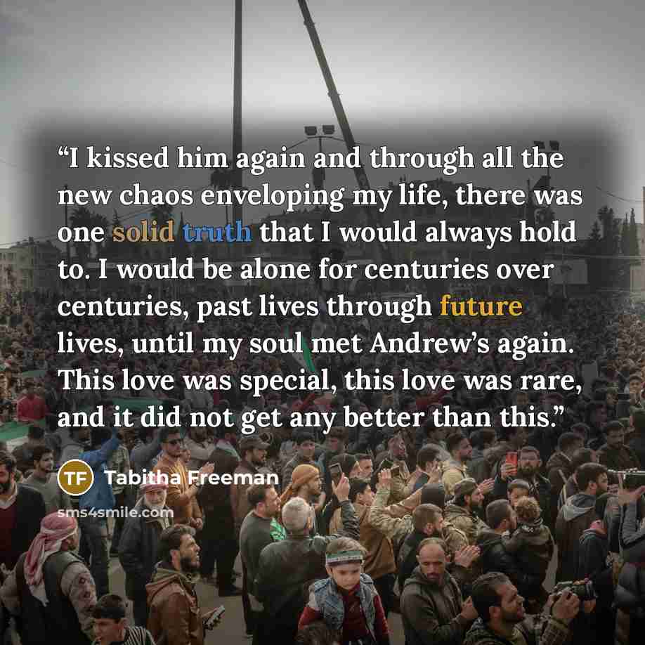 “I kissed him again and through all the new chaos enveloping my life, there was one solid truth that I would always hold to. I would be alone for centuries over centuries, past lives through future lives, until my soul met Andrew’s again. This love was special, this love was rare, and it did not…” quote by Tabitha Freeman