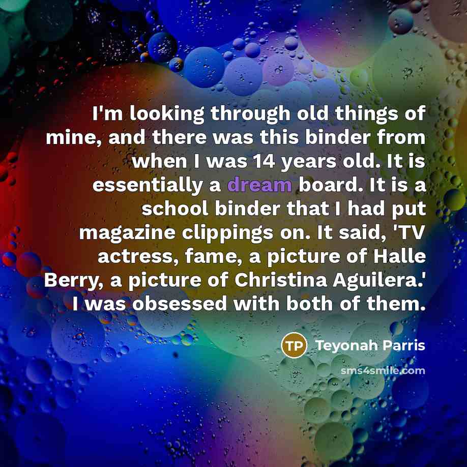 “I'm looking through old things of mine, and there was this binder from when I was 14 years old. It is essentially a dream board. It is a school binder that I had put magazine clippings on. It said, 'TV actress, fame, a picture of Halle Berry, a picture of Christina Aguilera.' I was obsessed with…” quote by Teyonah Parris
