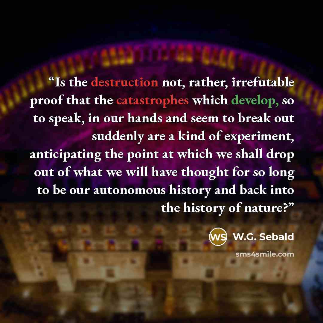 “Is the destruction not, rather, irrefutable proof that the catastrophes which develop, so to speak, in our hands and seem to break out suddenly are a kind of experiment, anticipating the point at which we shall drop out of what we will have thought for so long to be our autonomous history and back…” quote by W.G. Sebald