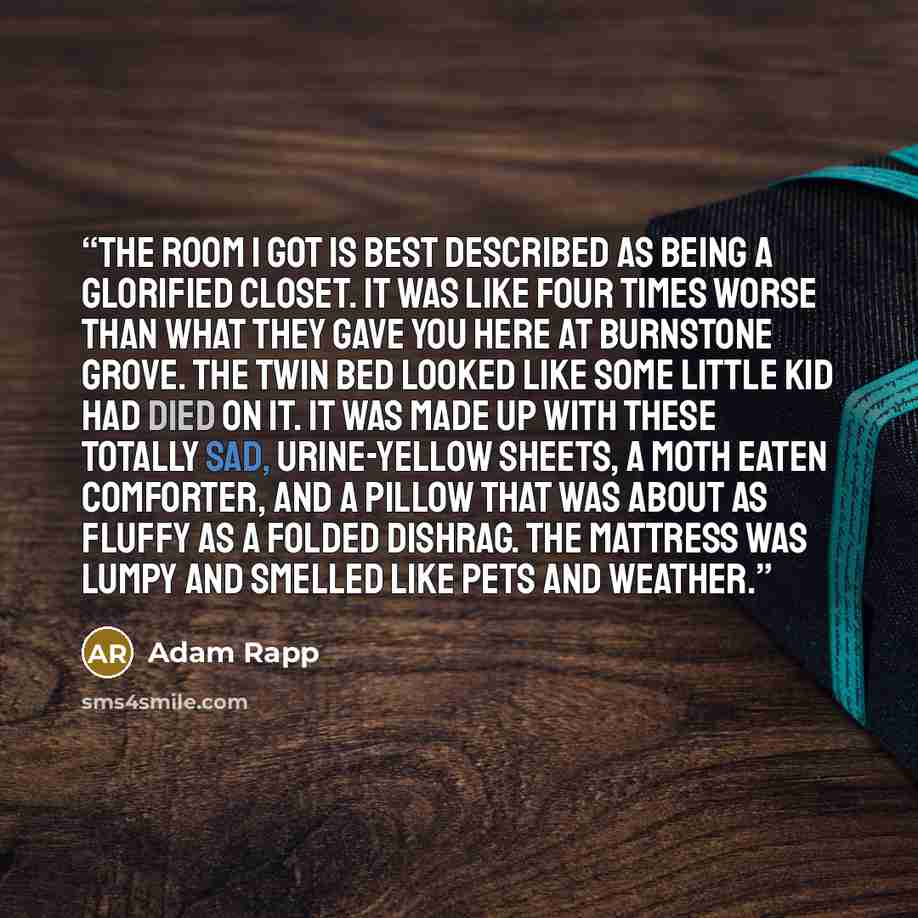 “The room I got is best described as being a glorified closet. It was like four times worse than what they gave you here at Burnstone Grove. The twin bed looked like some little kid had died on it. It was made up with these totally sad, urine-yellow sheets, a moth eaten comforter, and a pillow that…” quote by Adam Rapp