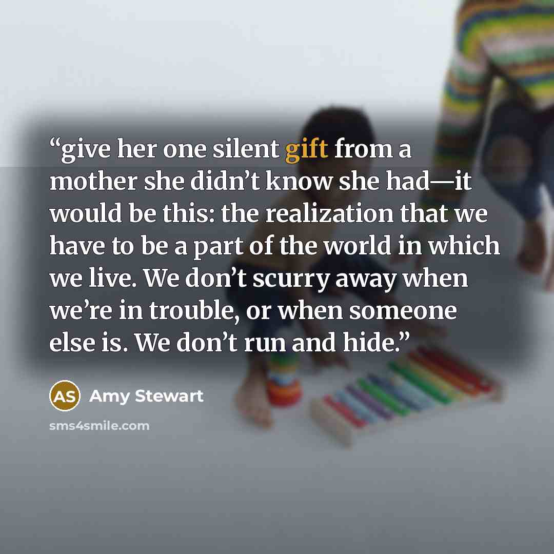“give her one silent gift from a mother she didn’t know she had—it would be this: the realization that we have to be a part of the world in which we live. We don’t scurry away when we’re in trouble, or when someone else is. We don’t run and hide.” quote by Amy Stewart