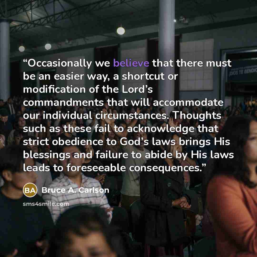 “Occasionally we believe that there must be an easier way, a shortcut or modification of the Lord’s commandments that will accommodate our individual circumstances. Thoughts such as these fail to acknowledge that strict obedience to God’s laws brings His blessings and failure to abide by His laws…” quote by Bruce A. Carlson