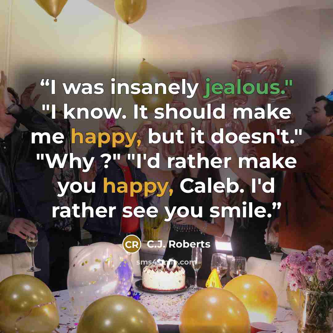 “I was insanely jealous." "I know. It should make me happy, but it doesn't." "Why ?" "I'd rather make you happy, Caleb. I'd rather see you smile.” quote by C.J. Roberts