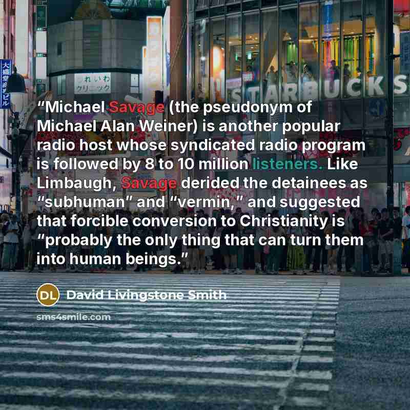 “Michael Savage (the pseudonym of Michael Alan Weiner) is another popular radio host whose syndicated radio program is followed by 8 to 10 million listeners. Like Limbaugh, Savage derided the detainees as “subhuman” and “vermin,” and suggested that forcible conversion to Christianity is “probably…” quote by David Livingstone Smith