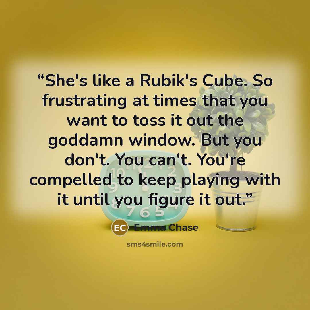 “She's like a Rubik's Cube. So frustrating at times that you want to toss it out the goddamn window. But you don't. You can't. You're compelled to keep playing with it until you figure it out.” quote by Emma Chase