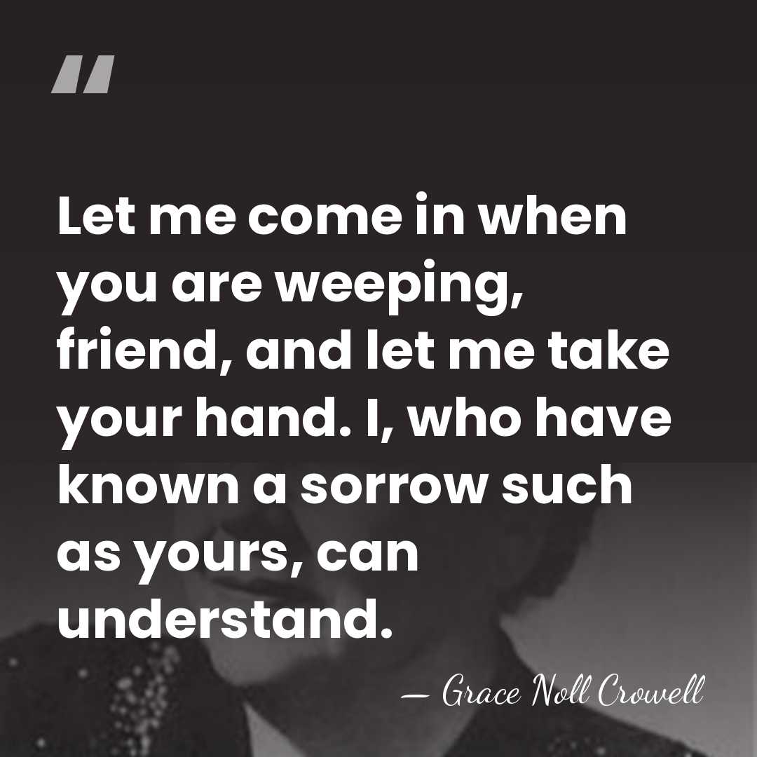 Let me come in when you are weeping, friend, and let me&hellip; - Grace Noll Crowell