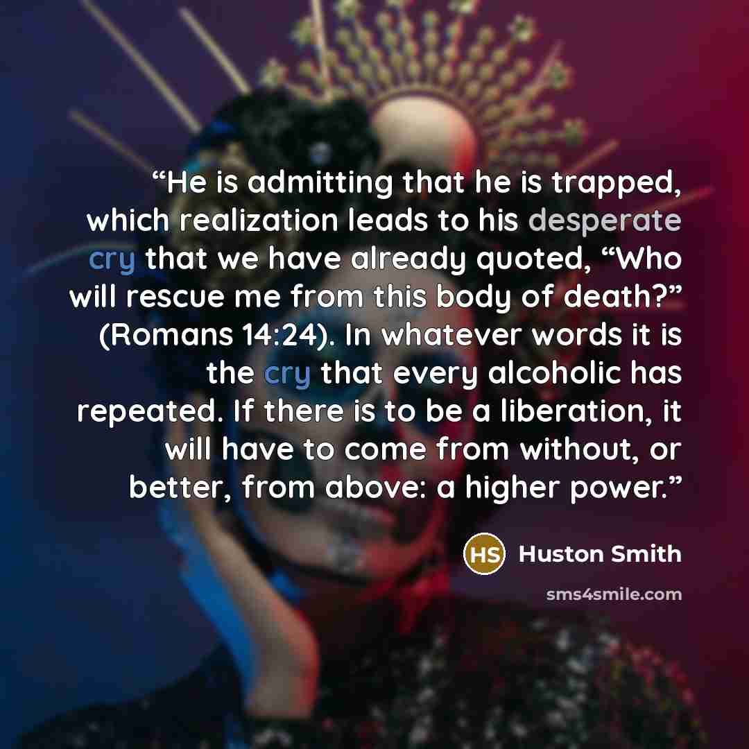 “He is admitting that he is trapped, which realization leads to his desperate cry that we have already quoted, “Who will rescue me from this body of death?” (Romans 14:24). In whatever words it is the cry that every alcoholic has repeated. If there is to be a liberation, it will have to come from…” quote by Huston Smith