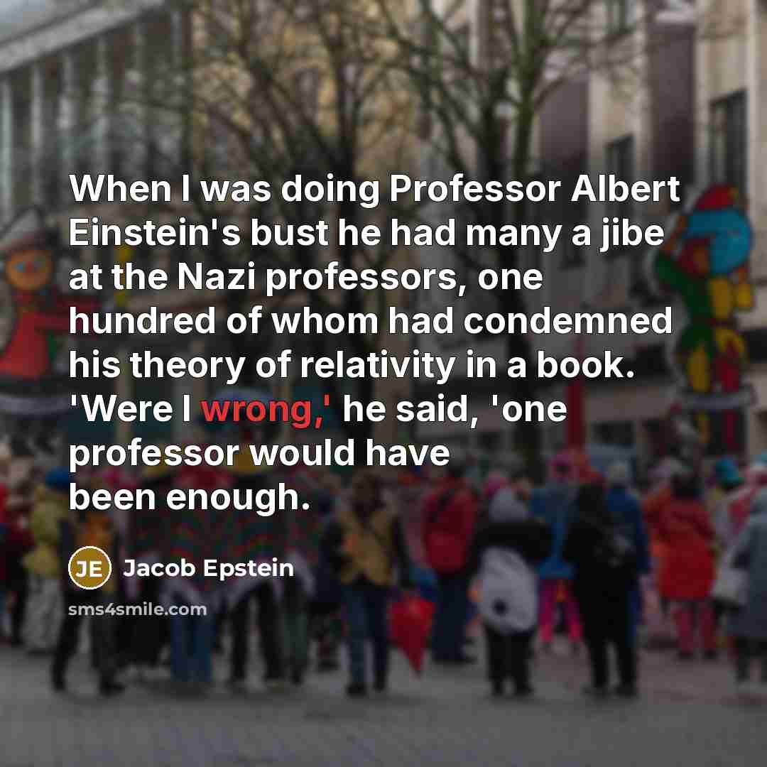 “When I was doing Professor Albert Einstein's bust he had many a jibe at the Nazi professors, one hundred of whom had condemned his theory of relativity in a book. 'Were I wrong,' he said, 'one professor would have been enough.” quote by Jacob Epstein