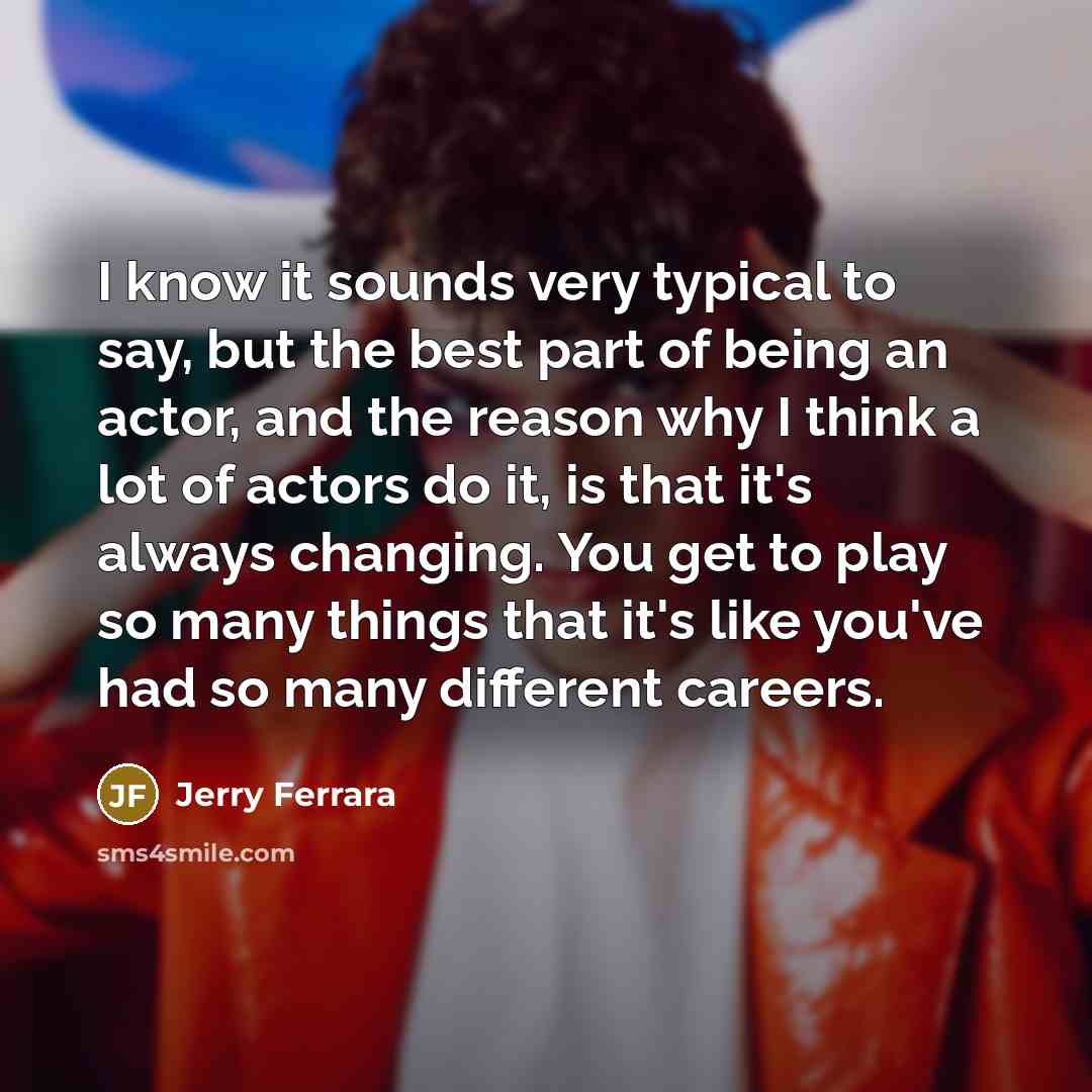 “I know it sounds very typical to say, but the best part of being an actor, and the reason why I think a lot of actors do it, is that it's always changing. You get to play so many things that it's like you've had so many different careers.” quote by Jerry Ferrara