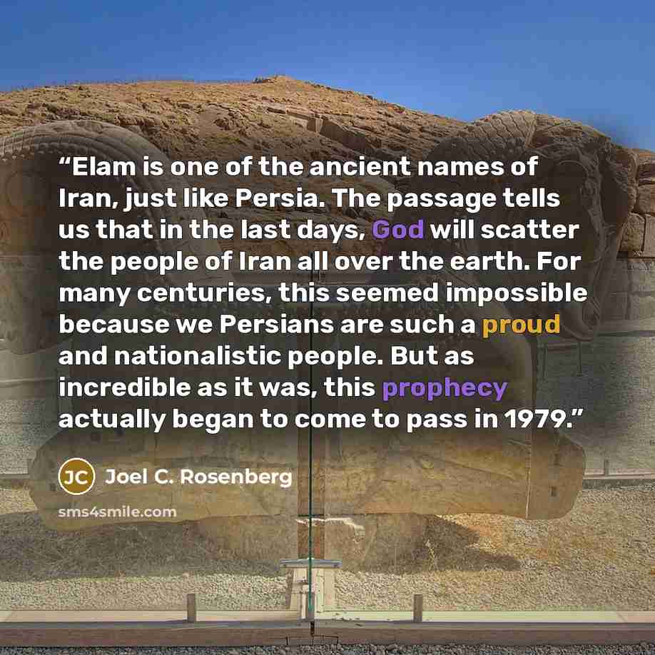 “Elam is one of the ancient names of Iran, just like Persia. The passage tells us that in the last days, God will scatter the people of Iran all over the earth. For many centuries, this seemed impossible because we Persians are such a proud and nationalistic people. But as incredible as it was…” quote by Joel C. Rosenberg