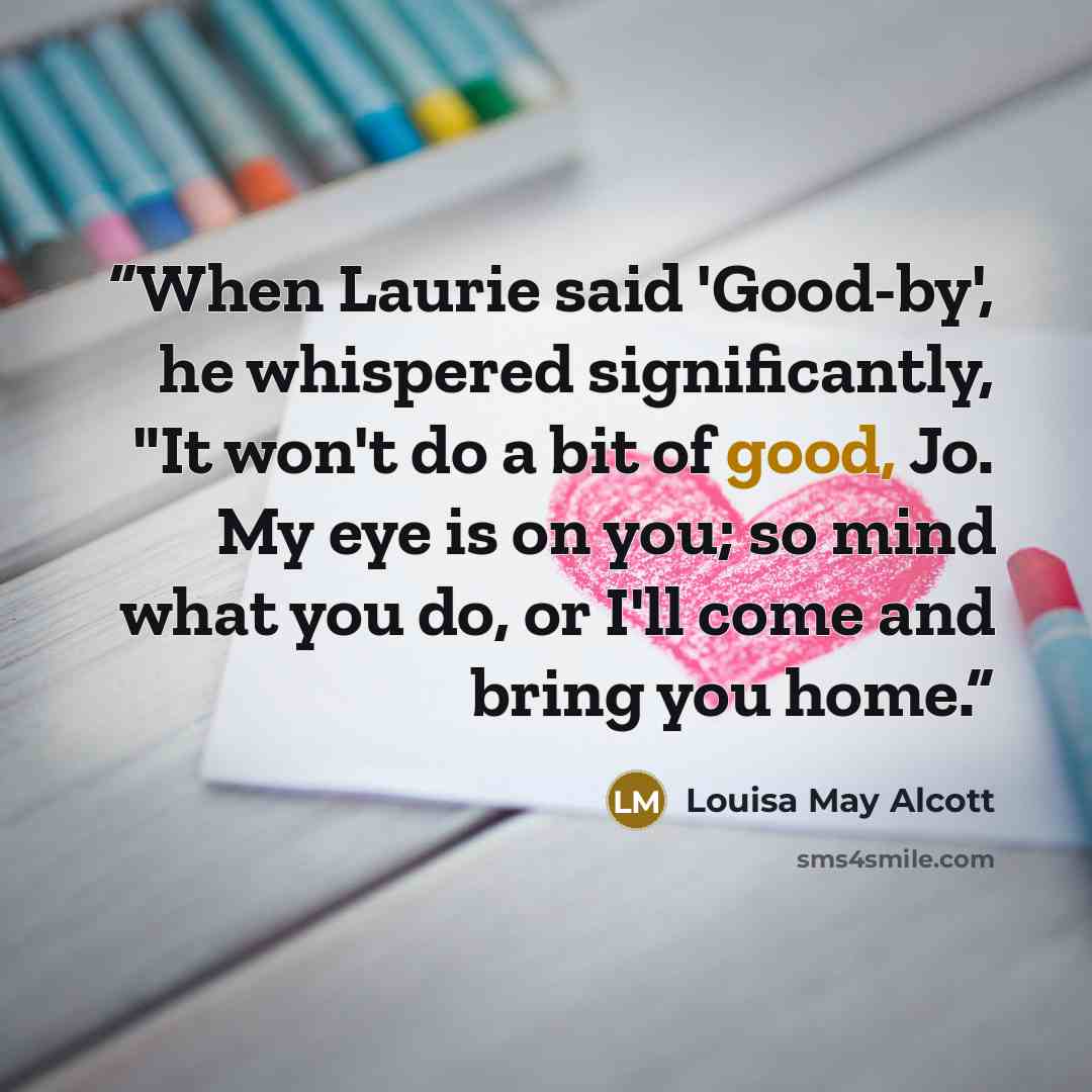 “When Laurie said 'Good-by', he whispered significantly, "It won't do a bit of good, Jo. My eye is on you; so mind what you do, or I'll come and bring you home.” quote by Louisa May Alcott