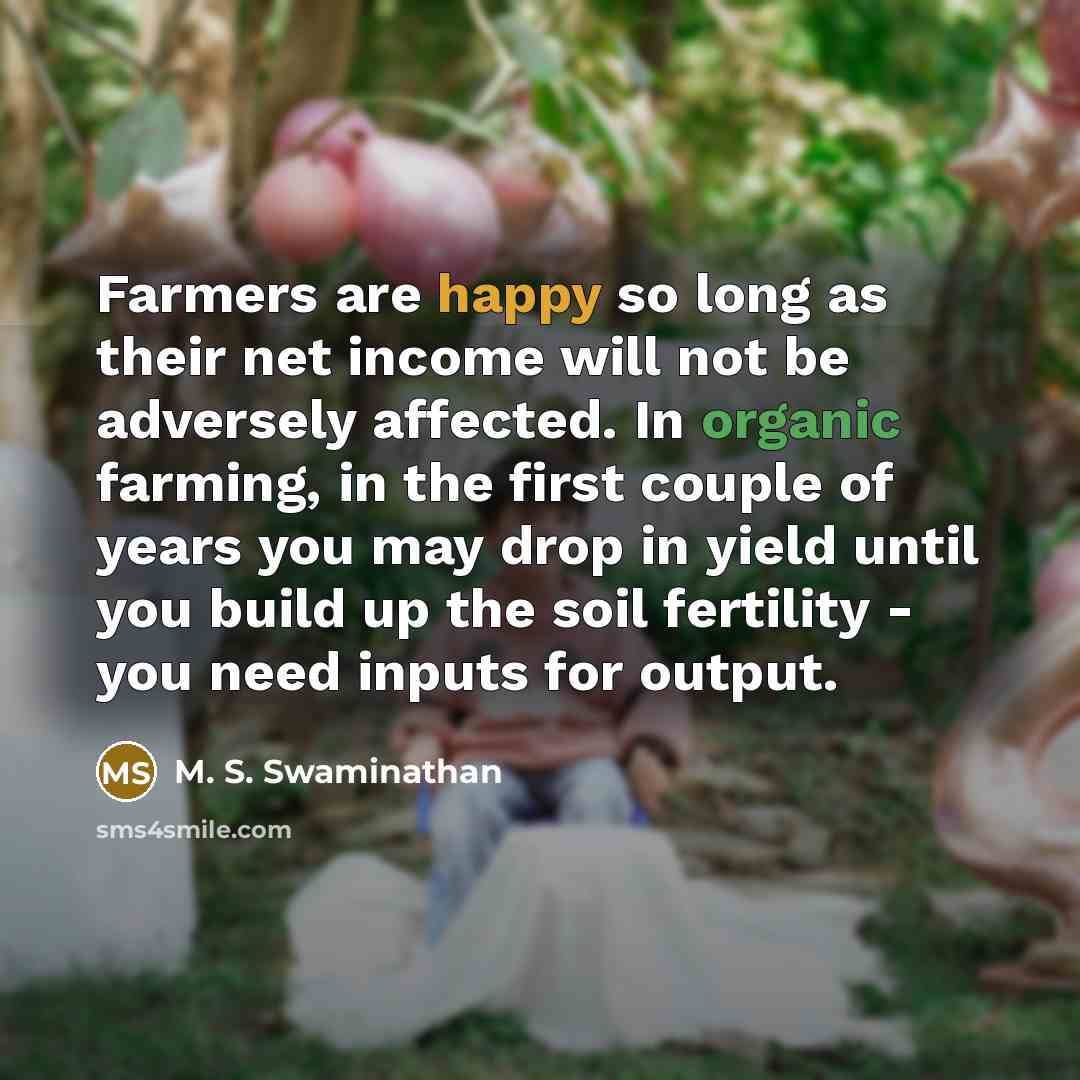 “Farmers are happy so long as their net income will not be adversely affected. In organic farming, in the first couple of years you may drop in yield until you build up the soil fertility - you need inputs for output.” quote by M. S. Swaminathan