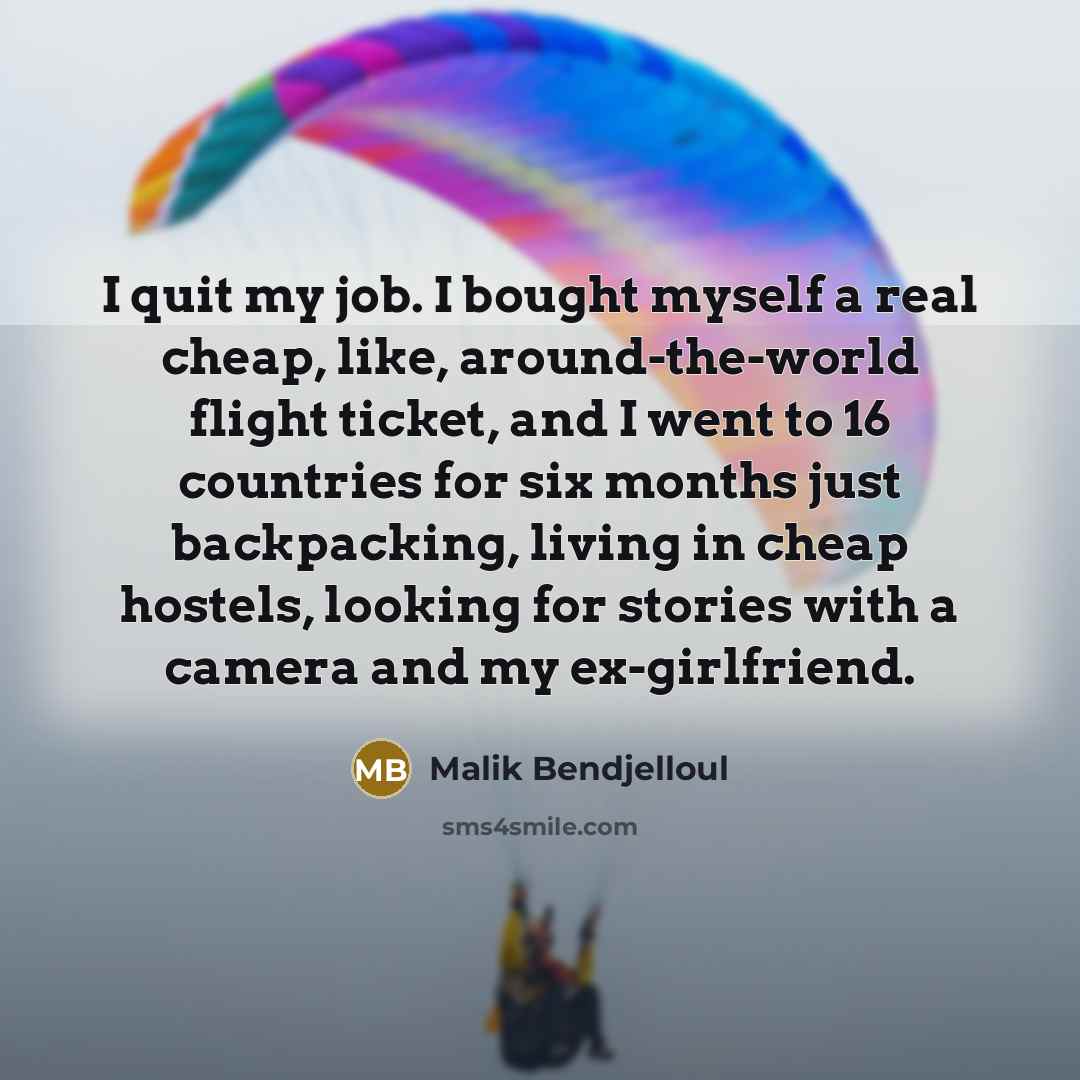 “I quit my job. I bought myself a real cheap, like, around-the-world flight ticket, and I went to 16 countries for six months just backpacking, living in cheap hostels, looking for stories with a camera and my ex-girlfriend.” quote by Malik Bendjelloul