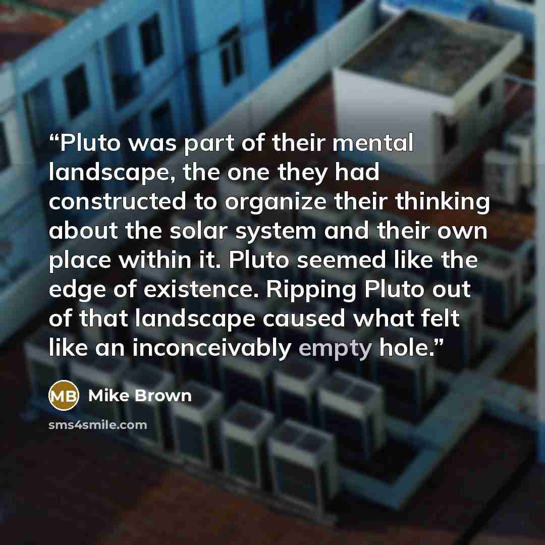 “Pluto was part of their mental landscape, the one they had constructed to organize their thinking about the solar system and their own place within it. Pluto seemed like the edge of existence. Ripping Pluto out of that landscape caused what felt like an inconceivably empty hole.” quote by Mike Brown