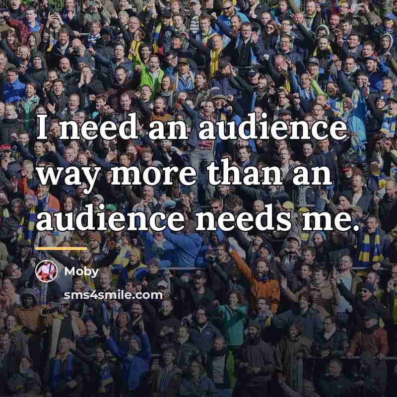 “I need an audience way more than an audience needs…” quote by Moby