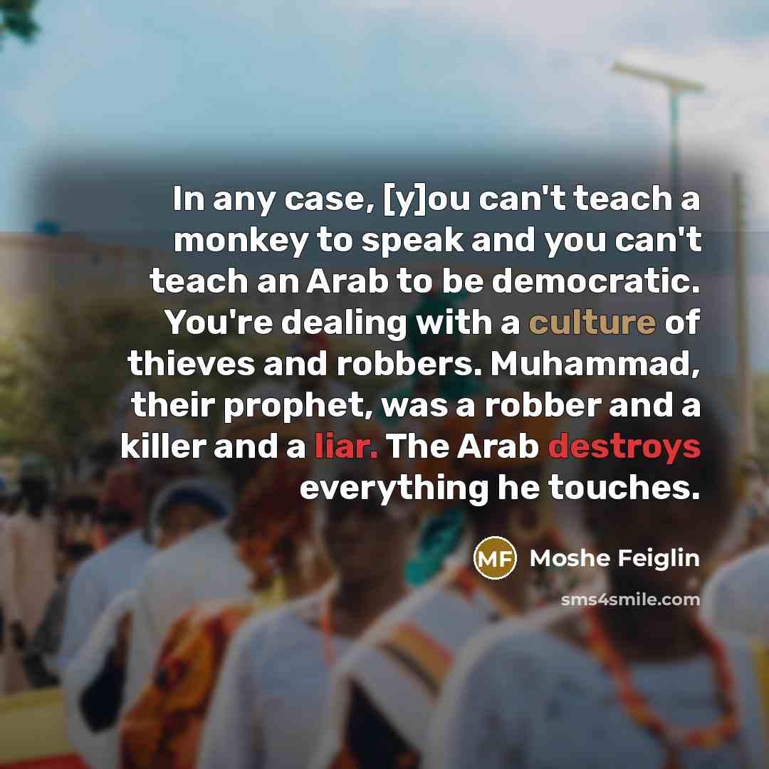 “In any case, [y]ou can't teach a monkey to speak and you can't teach an Arab to be democratic. You're dealing with a culture of thieves and robbers. Muhammad, their prophet, was a robber and a killer and a liar. The Arab destroys everything he touches.” quote by Moshe Feiglin