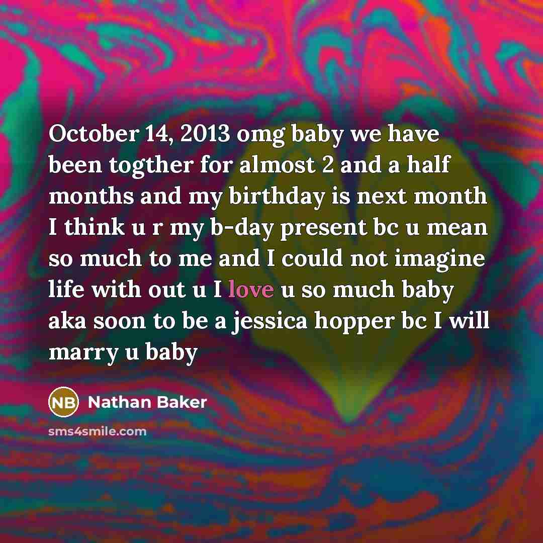 “October 14, 2013 omg baby we have been togther for almost 2 and a half months and my birthday is next month I think u r my b-day present bc u mean so much to me and I could not imagine life with out u I love u so much baby aka soon to be a jessica hopper bc I will marry u baby” quote by Nathan Baker