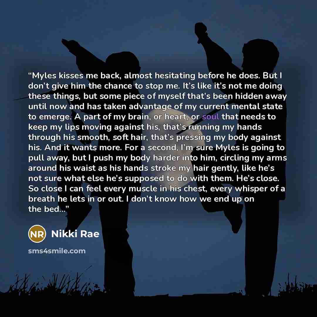 “Myles kisses me back, almost hesitating before he does. But I don’t give him the chance to stop me. It’s like it’s not me doing these things, but some piece of myself that’s been hidden away until now and has taken advantage of my current mental state to emerge. A part of my brain, or heart, or…” quote by Nikki Rae