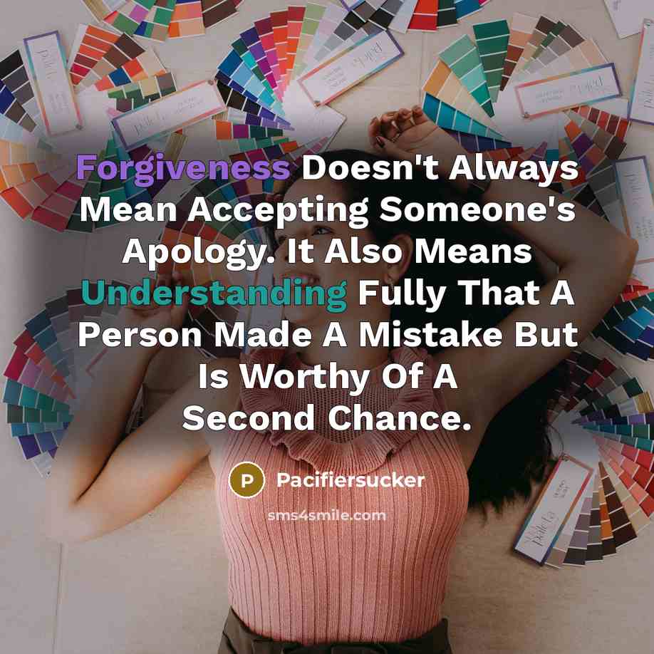 “Forgiveness Doesn't Always Mean Accepting Someone's Apology. It Also Means Understanding Fully That A Person Made A Mistake But Is Worthy Of A Second Chance.” quote by Pacifiersucker