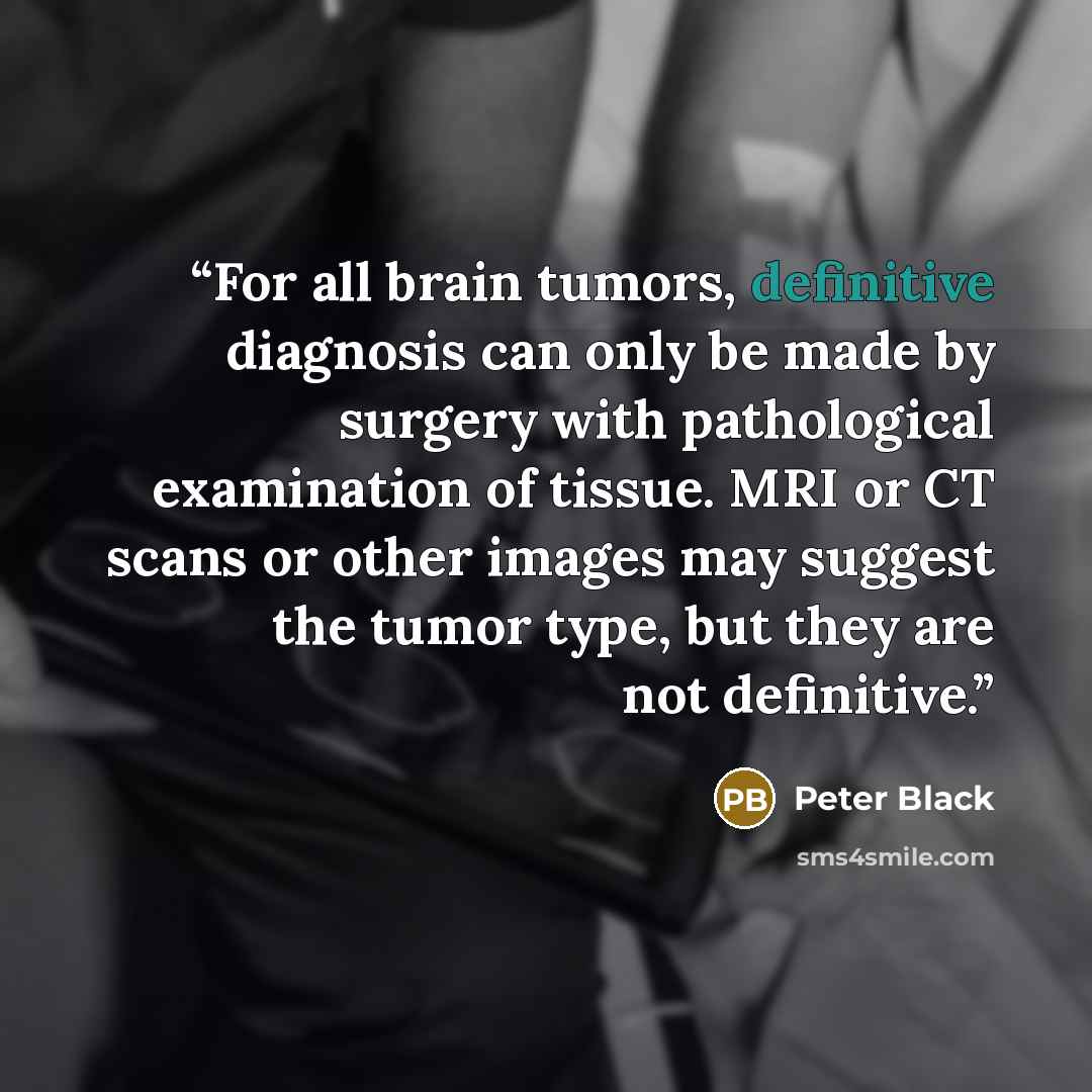 “For all brain tumors, definitive diagnosis can only be made by surgery with pathological examination of tissue. MRI or CT scans or other images may suggest the tumor type, but they are not definitive.” quote by Peter Black