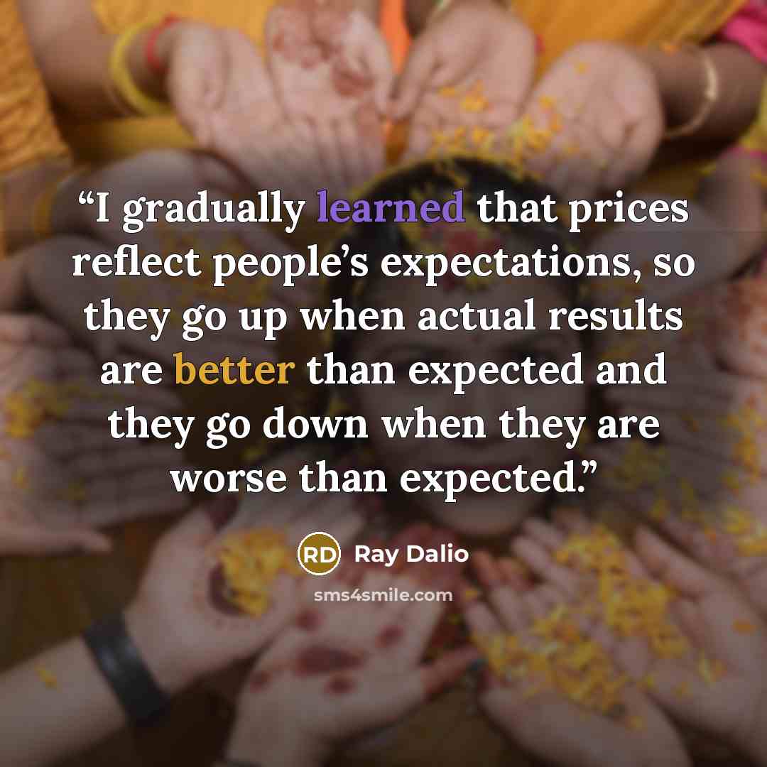 “I gradually learned that prices reflect people’s expectations, so they go up when actual results are better than expected and they go down when they are worse than expected.” quote by Ray Dalio