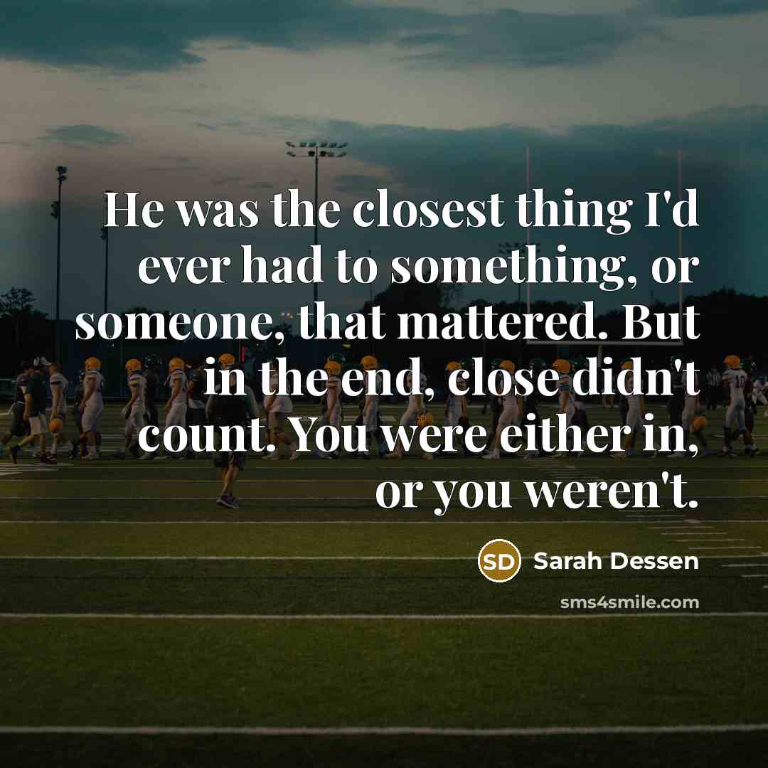 “He was the closest thing I'd ever had to something, or someone, that mattered. But in the end, close didn't count. You were either in, or you weren't.” quote by Sarah Dessen