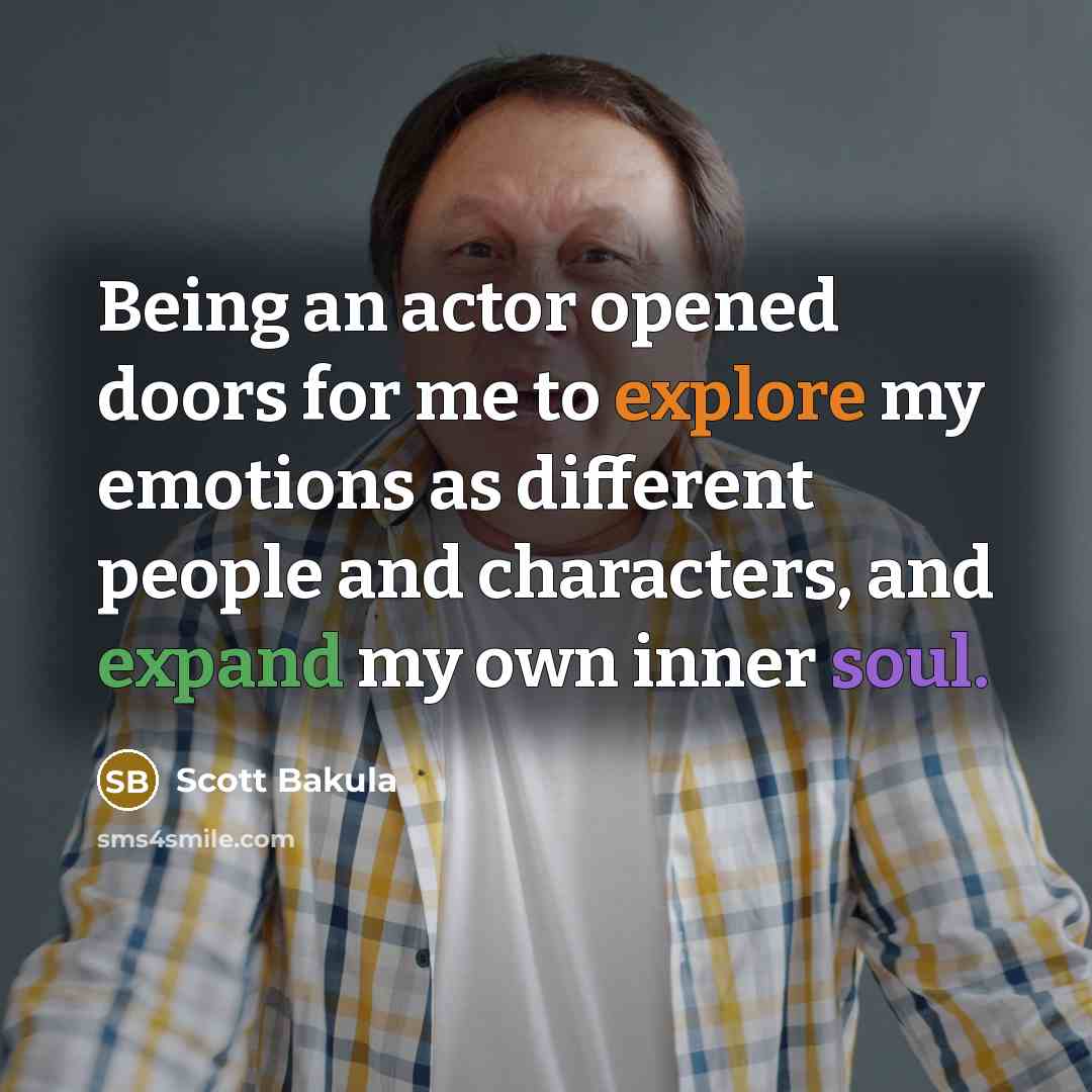 “Being an actor opened doors for me to explore my emotions as different people and characters, and expand my own inner soul.” quote by Scott Bakula