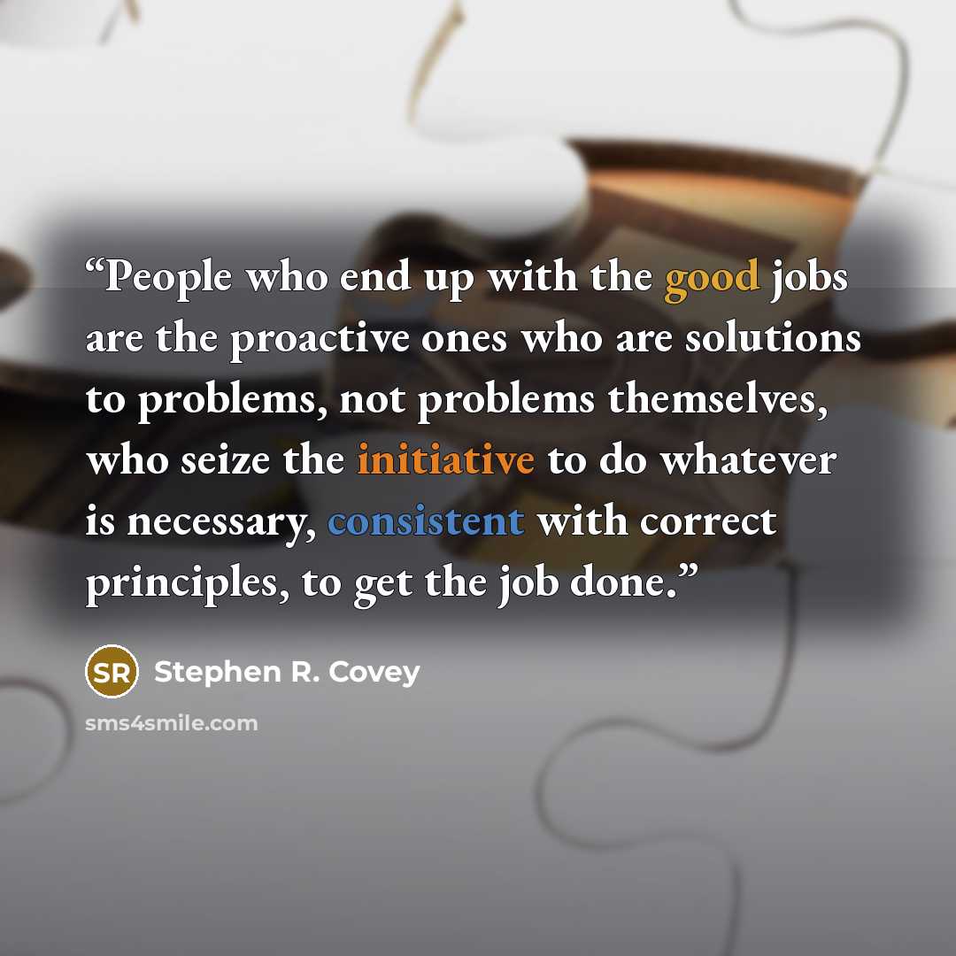 “People who end up with the good jobs are the proactive ones who are solutions to problems, not problems themselves, who seize the initiative to do whatever is necessary, consistent with correct principles, to get the job done.” quote by Stephen R. Covey