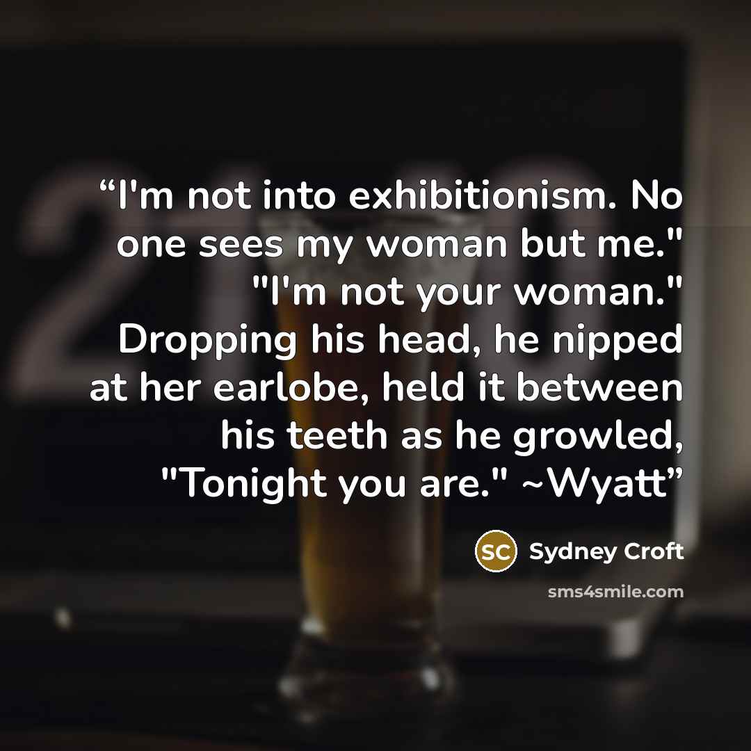 “I'm not into exhibitionism. No one sees my woman but me." "I'm not your woman." Dropping his head, he nipped at her earlobe, held it between his teeth as he growled, "Tonight you are." ~Wyatt” quote by Sydney Croft