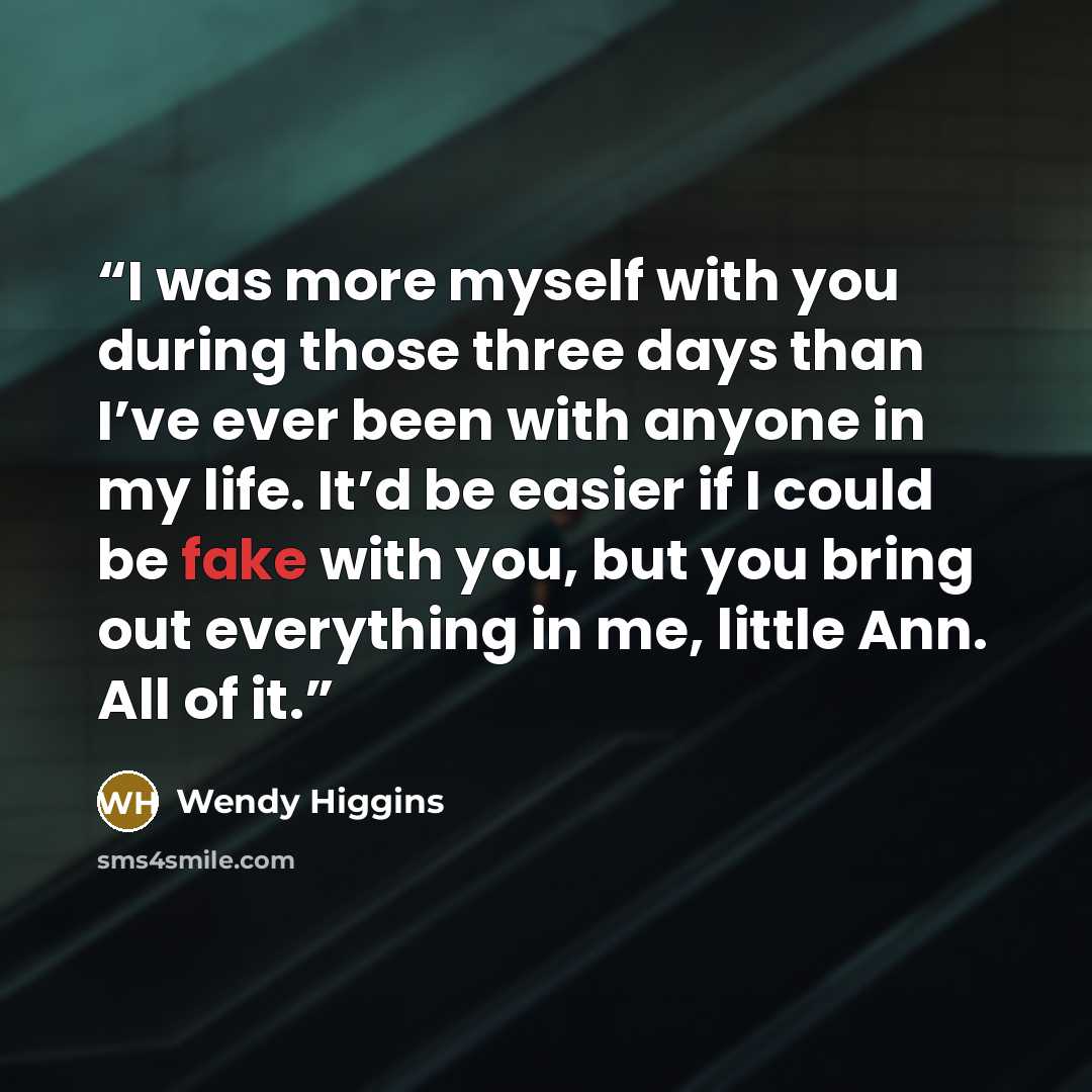 “I was more myself with you during those three days than I’ve ever been with anyone in my life. It’d be easier if I could be fake with you, but you bring out everything in me, little Ann. All of it.” quote by Wendy Higgins