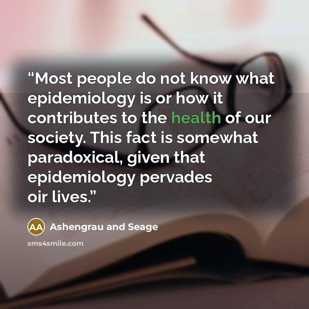 “Most people do not know what epidemiology is or how it contributes to the health of our society. This fact is somewhat paradoxical, given that epidemiology pervades oir lives.” quote by Ashengrau and Seage