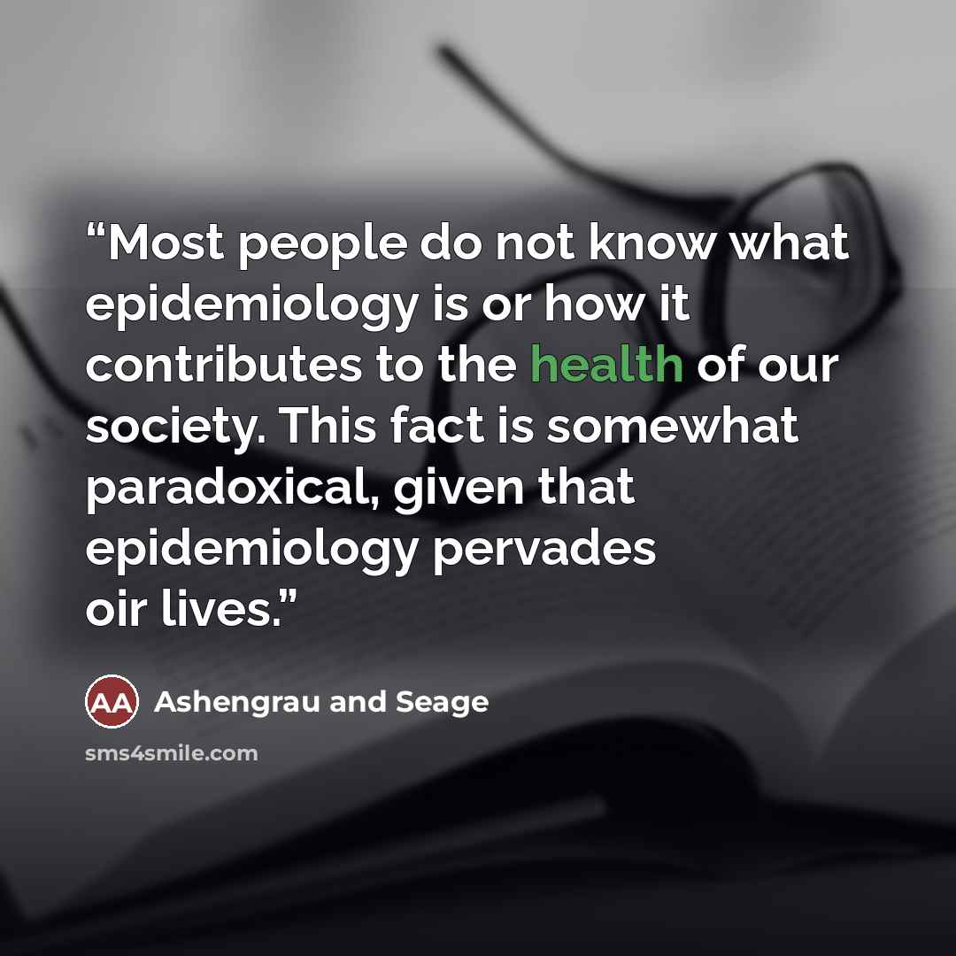 “Most people do not know what epidemiology is or how it contributes to the health of our society. This fact is somewhat paradoxical, given that epidemiology pervades oir lives.” quote by Ashengrau and Seage