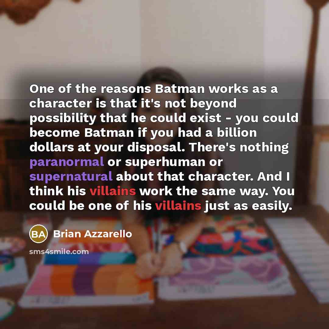 “One of the reasons Batman works as a character is that it's not beyond possibility that he could exist - you could become Batman if you had a billion dollars at your disposal. There's nothing paranormal or superhuman or supernatural about that character. And I think his villains work the same way…” quote by Brian Azzarello