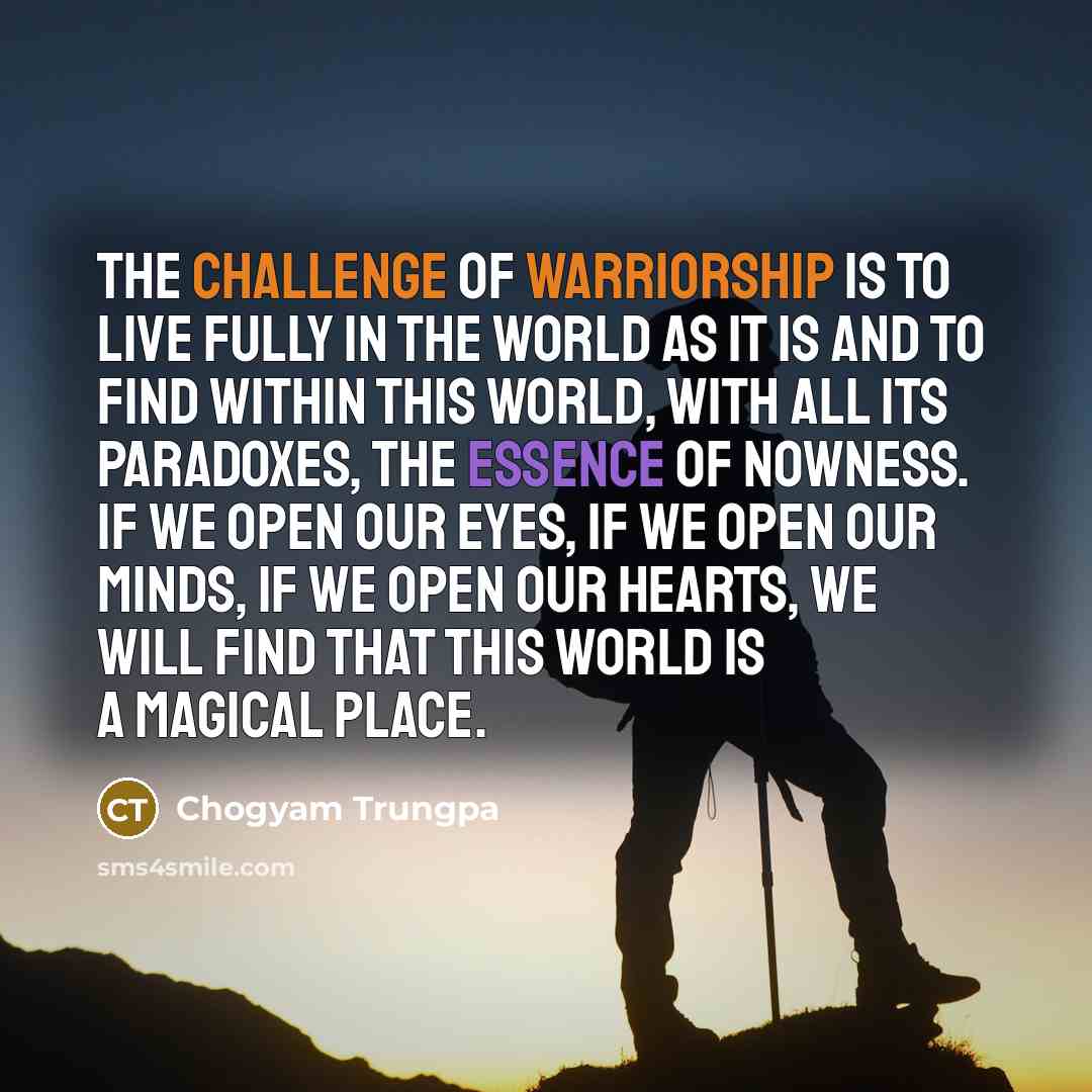 “The challenge of warriorship is to live fully in the world as it is and to find within this world, with all its paradoxes, the essence of nowness. If we open our eyes, if we open our minds, if we open our hearts, we will find that this world is a magical place.” quote by Chogyam Trungpa