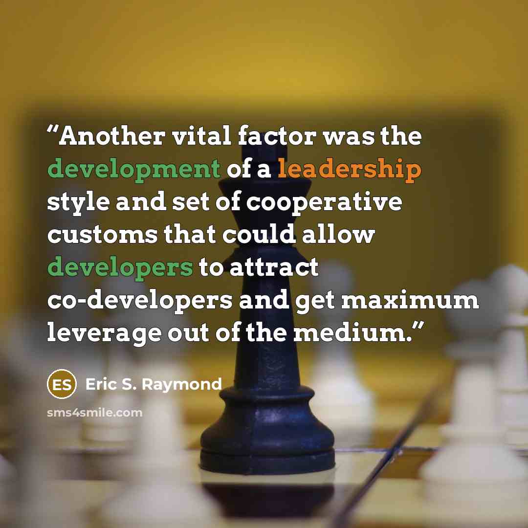 “Another vital factor was the development of a leadership style and set of cooperative customs that could allow developers to attract co-developers and get maximum leverage out of the medium.” quote by Eric S. Raymond