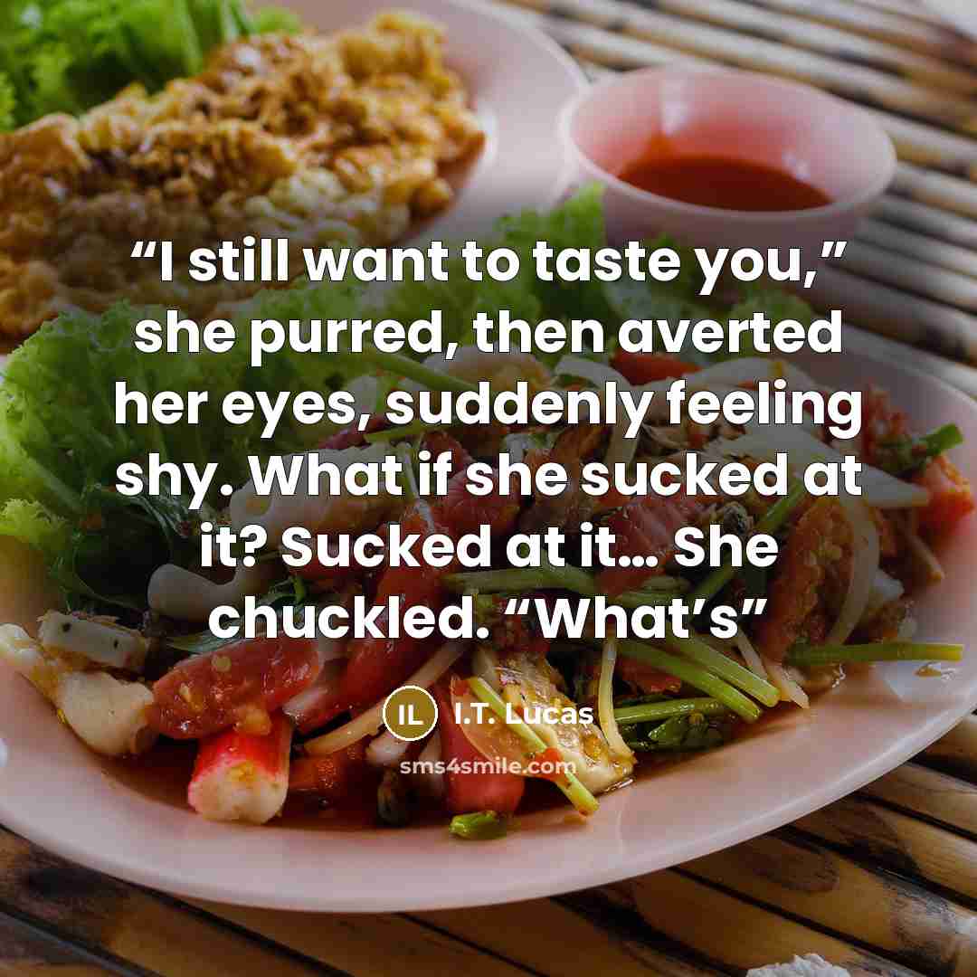 “I still want to taste you,” she purred, then averted her eyes, suddenly feeling shy. What if she sucked at it? Sucked at it… She chuckled. “What’s” quote by I.T. Lucas