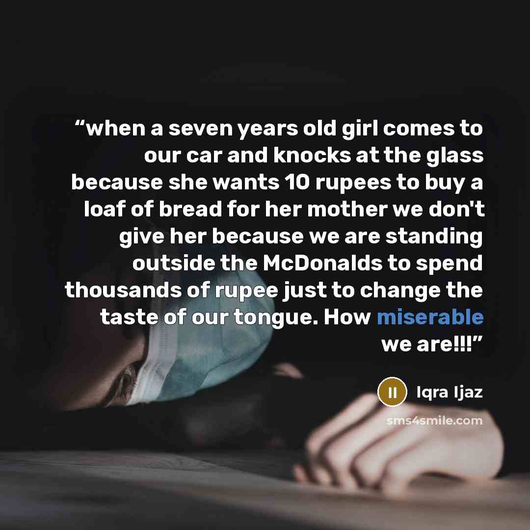 “when a seven years old girl comes to our car and knocks at the glass because she wants 10 rupees to buy a loaf of bread for her mother we don't give her because we are standing outside the McDonalds to spend thousands of rupee just to change the taste of our tongue. How miserable we are!!!” quote by Iqra Ijaz