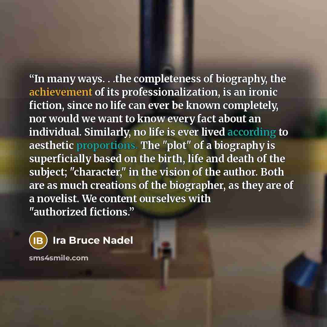 “In many ways. . .the completeness of biography, the achievement of its professionalization, is an ironic fiction, since no life can ever be known completely, nor would we want to know every fact about an individual. Similarly, no life is ever lived according to aesthetic proportions. The "plot" of…” quote by Ira Bruce Nadel