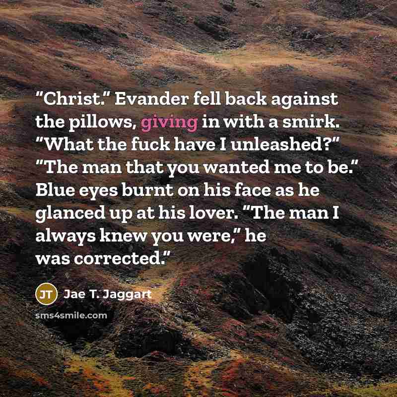“Christ.” Evander fell back against the pillows, giving in with a smirk. “What the fuck have I unleashed?” “The man that you wanted me to be.” Blue eyes burnt on his face as he glanced up at his lover. “The man I always knew you were,” he was corrected.” quote by Jae T. Jaggart