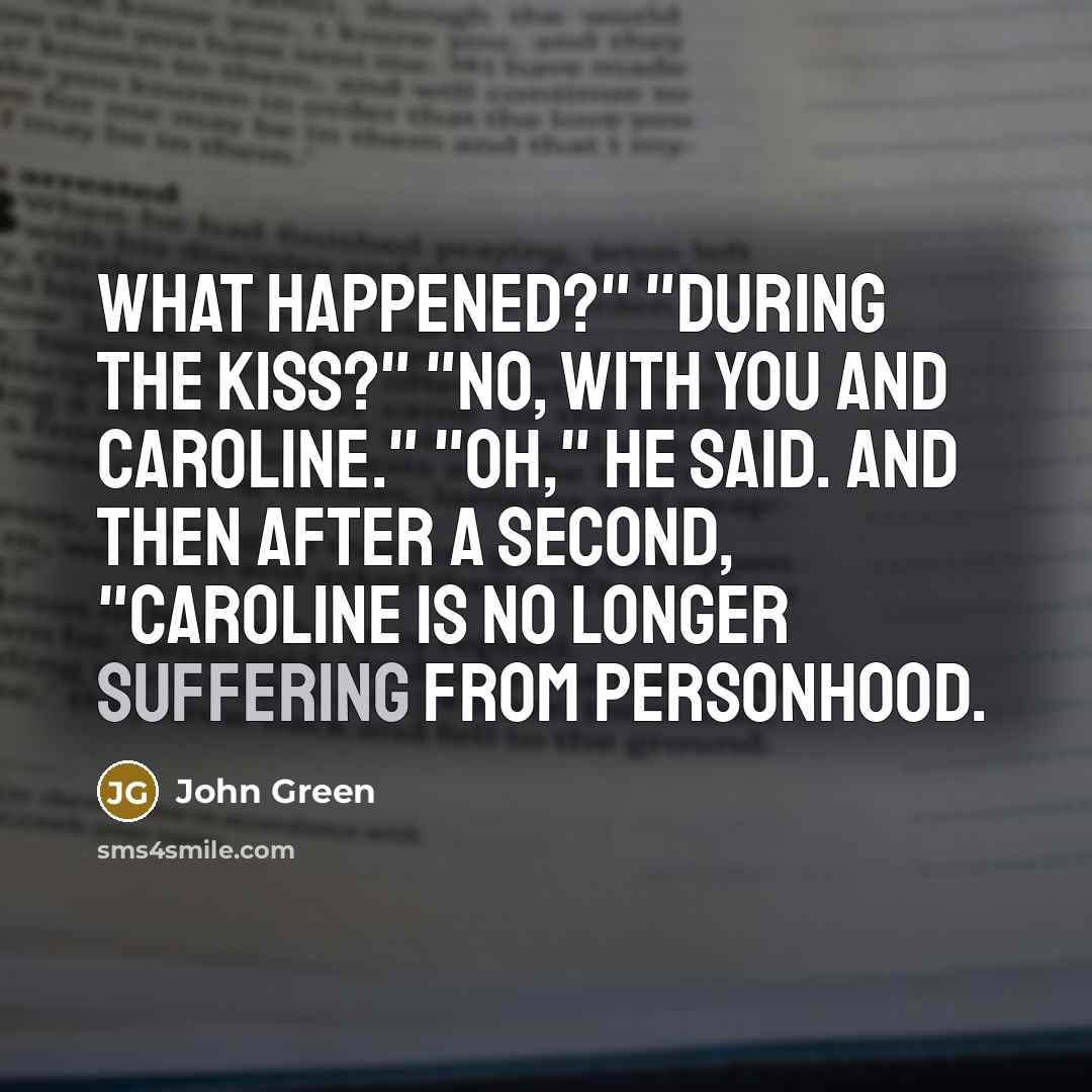 “What happened?" "During the kiss?" "No, with you and Caroline." "Oh," he said. And then after a second, "Caroline is no longer suffering from personhood.” quote by John Green