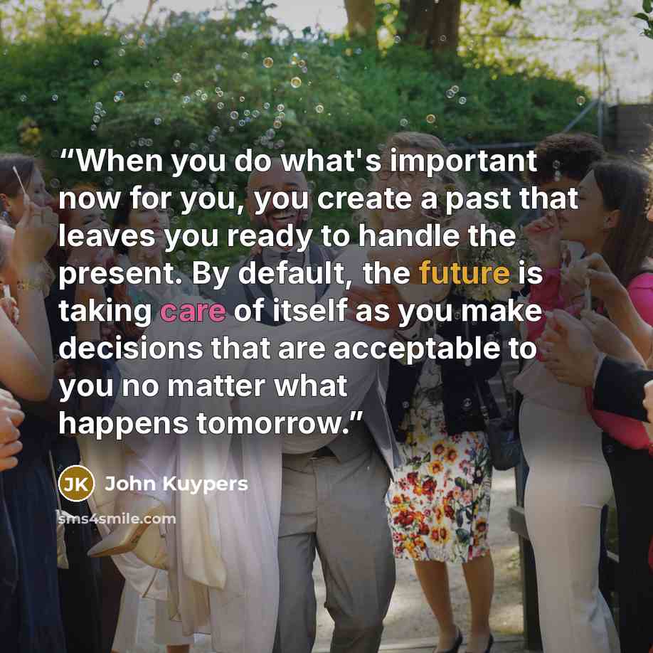 “When you do what's important now for you, you create a past that leaves you ready to handle the present. By default, the future is taking care of itself as you make decisions that are acceptable to you no matter what happens tomorrow.” quote by John Kuypers