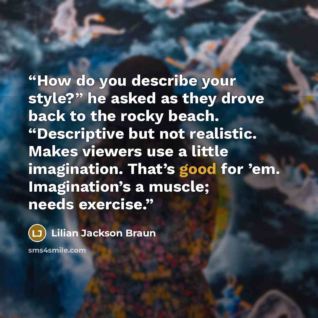 “How do you describe your style?” he asked as they drove back to the rocky beach. “Descriptive but not realistic. Makes viewers use a little imagination. That’s good for ’em. Imagination’s a muscle; needs exercise.” quote by Lilian Jackson Braun