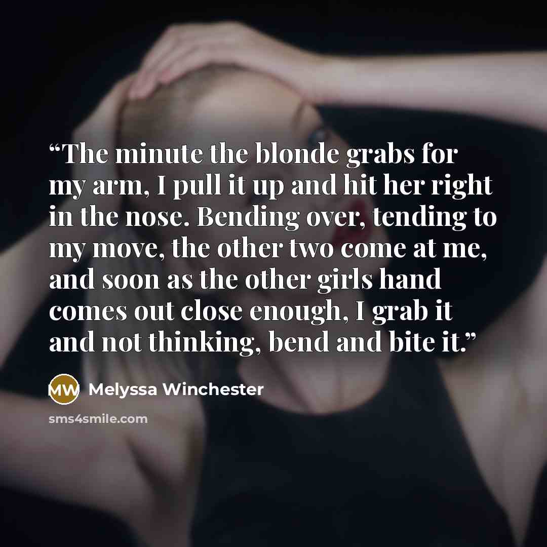 “The minute the blonde grabs for my arm, I pull it up and hit her right in the nose. Bending over, tending to my move, the other two come at me, and soon as the other girls hand comes out close enough, I grab it and not thinking, bend and bite it.” quote by Melyssa Winchester