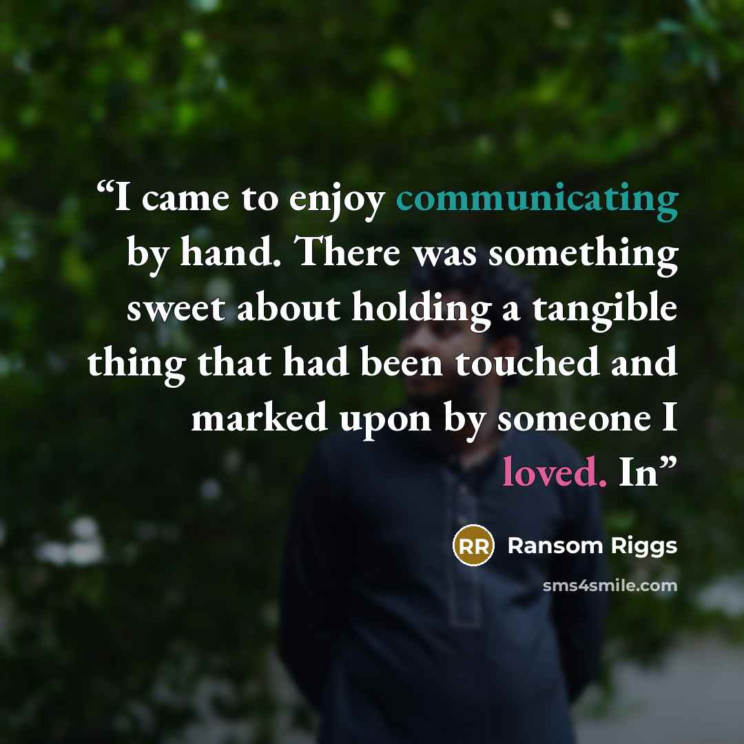 “I came to enjoy communicating by hand. There was something sweet about holding a tangible thing that had been touched and marked upon by someone I loved. In” quote by Ransom Riggs