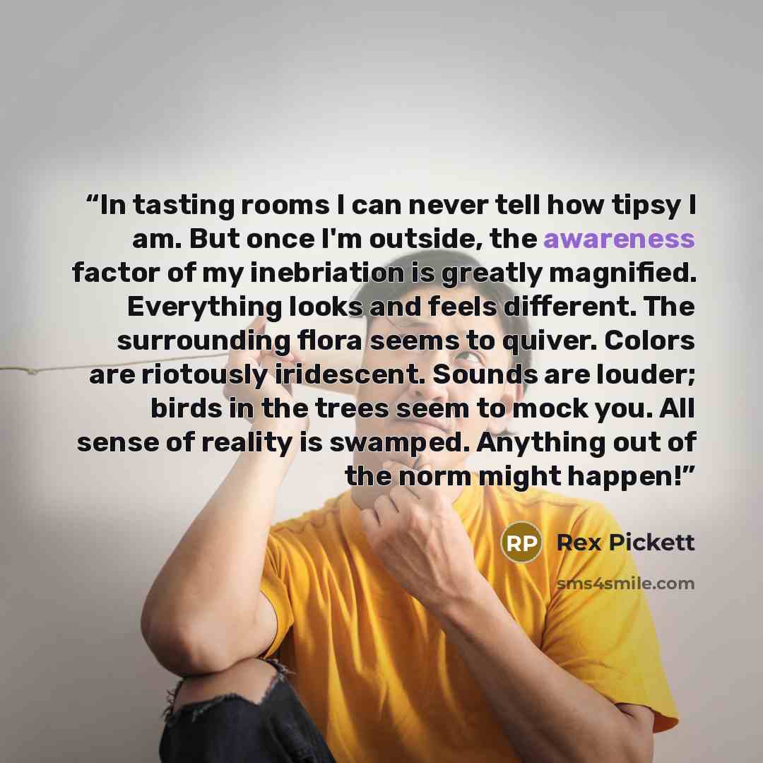 “In tasting rooms I can never tell how tipsy I am. But once I'm outside, the awareness factor of my inebriation is greatly magnified. Everything looks and feels different. The surrounding flora seems to quiver. Colors are riotously iridescent. Sounds are louder; birds in the trees seem to mock you…” quote by Rex Pickett