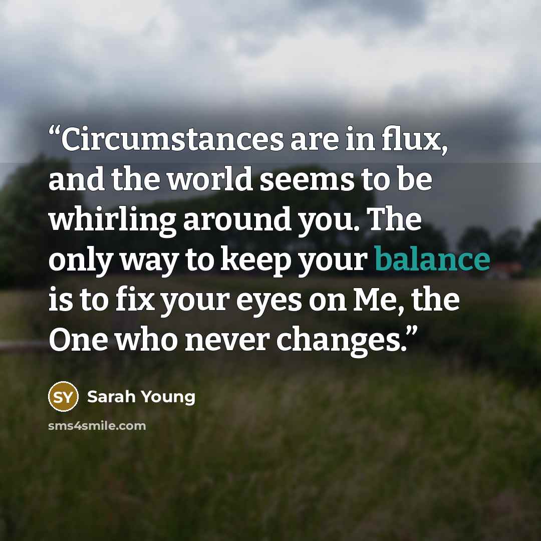“Circumstances are in flux, and the world seems to be whirling around you. The only way to keep your balance is to fix your eyes on Me, the One who never changes.” quote by Sarah Young